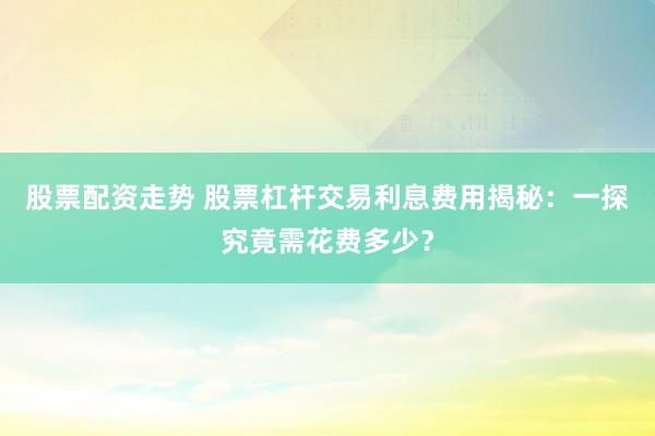 股票配资走势 股票杠杆交易利息费用揭秘：一探究竟需花费多少？