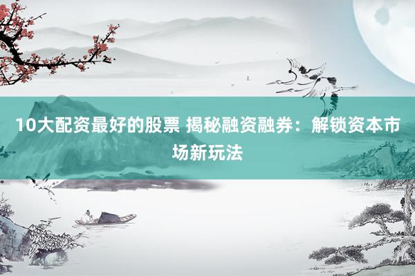10大配资最好的股票 揭秘融资融券：解锁资本市场新玩法
