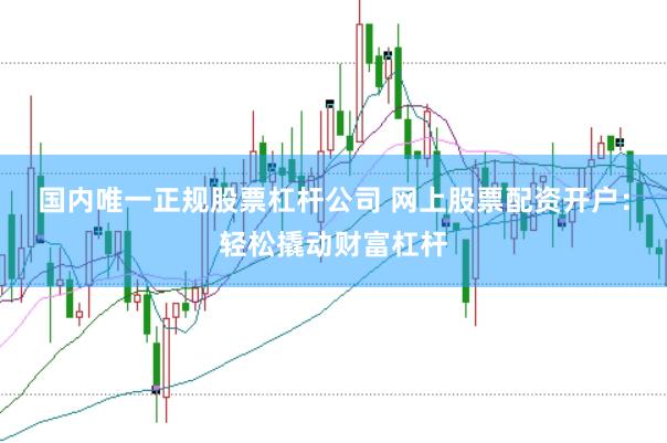 国内唯一正规股票杠杆公司 网上股票配资开户：轻松撬动财富杠杆