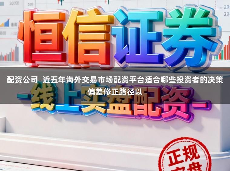 配资公司  近五年海外交易市场配资平台适合哪些投资者的决策偏差修正路径以