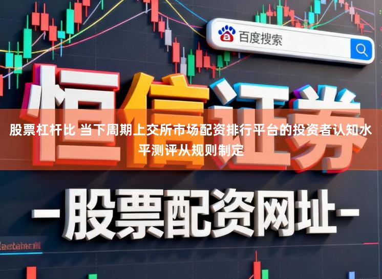 股票杠杆比 当下周期上交所市场配资排行平台的投资者认知水平测评从规则制定