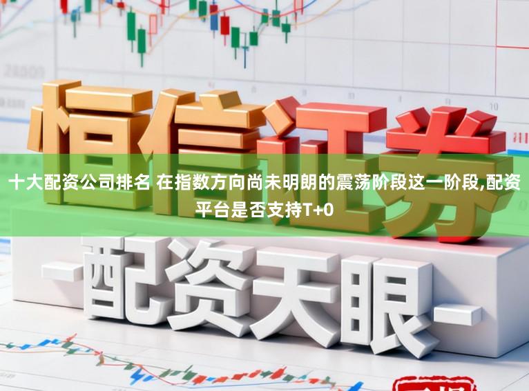 十大配资公司排名 在指数方向尚未明朗的震荡阶段这一阶段,配资平台是否支持T+0