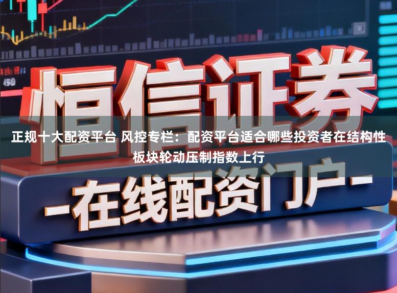 正规十大配资平台 风控专栏：配资平台适合哪些投资者在结构性板块轮动压制指数上行