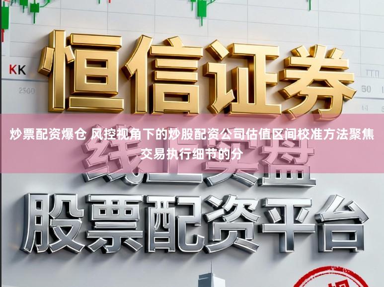 炒票配资爆仓 风控视角下的炒股配资公司估值区间校准方法聚焦交易执行细节的分