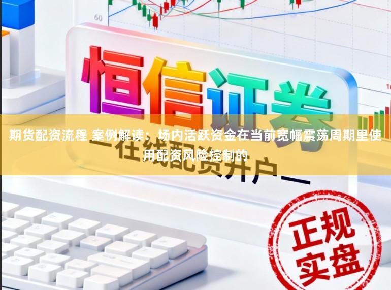 期货配资流程 案例解读：场内活跃资金在当前宽幅震荡周期里使用配资风险控制的