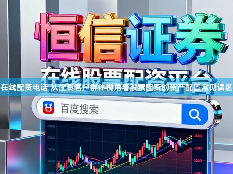 在线配资电话 从配资客户群体视角看股票配资的资产配置常见误区