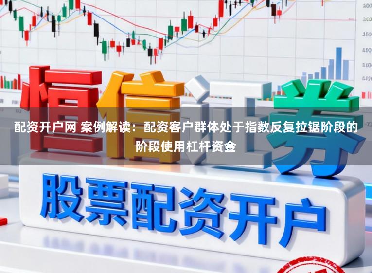 配资开户网 案例解读：配资客户群体处于指数反复拉锯阶段的阶段使用杠杆资金