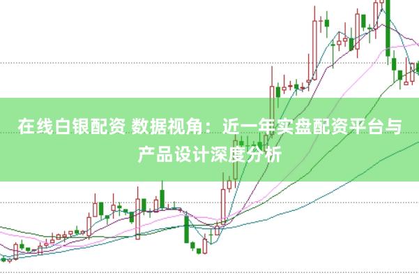 在线白银配资 数据视角：近一年实盘配资平台与产品设计深度分析