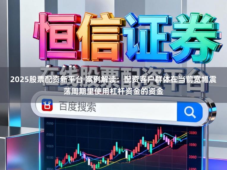 2025股票配资新平台 案例解读：配资客户群体在当前宽幅震荡周期里使用杠杆资金的资金