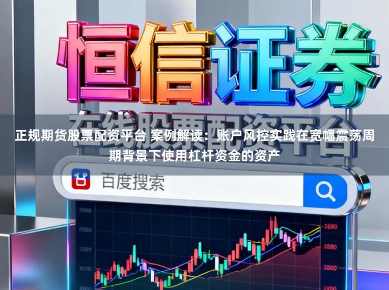 正规期货股票配资平台 案例解读：账户风控实践在宽幅震荡周期背景下使用杠杆资金的资产